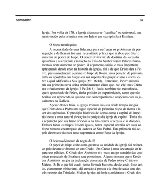 37Semeador
Igreja. Por volta de 170, a Igreja chamava-se “católica” ou universal, um
termo usado pela primeira vez por Inácio em sua epístola à Esmirna.
O bispo monárquico
A necessidade de uma liderança para enfrentar os problemas da per-
seguição e da heresia foi uma necessidade prática que acabou por ditar o
aumento do poder do bispo. O desenvolvimento da doutrina da sucessão
apostólica e a crescente exaltação da Ceia do Senhor foram fatores funda-
mentais neste aumento de poder. O argumento inicial e mais importante,
apresentado desde cedo na história da igreja, foi o de que Cristo deu a Pe-
dro, presumivelmente o primeiro bispo de Roma, uma posição de primazia
entre os apóstolos em função da sua suposta designação como a rocha so-
bre a qual edificaria a Sua igreja (Mt. 16:18). Entretanto, Pedro mesmo
em sua primeira carta deixa cristalinamente claro que, não ele, mas Cristo
era o fundamento da igreja (I Pe 2:6-8). Paulo também não reconhecia,
que o apostolado de Pedro, tinha posição de superioridade, tanto que não
hesitou em repreendê-lo quando este contemporizou e cooperou com os ju-
daizantes na Galácia.
Apesar destes fatos, a Igreja Romana insistia desde tempo antigos
que Cristo deu a Pedro um lugar especial de primeiro bispo de Roma e lí-
der dos apóstolos. O prestigio histórico de Roma como a capital do impé-
rio levou a uma natural elevação da posição da igreja da capital. Tinha ela
a reputação por sua firme ortodoxia na luta contra a heresia e as divisões.
Embora todos os bispos fossem iguais, honra especial deveria ser dada ao
bispo romano encarregado da cadeira de São Pedro. Esta primazia foi de-
pois desenvolvida para uma supremacia como Papa da Igreja.
O desenvolvimento da regra da fé
O papel do bispo como uma garantia da unidade da igreja foi reforça-
do pelo desenvolvimento de um Credo. Um Credo é uma declaração de fé
para uso público. O Credo dos Apóstolos é o mais antigo sumário das dou-
trinas essenciais da Escritura que possuímos. Alguns pensam que o Credo
dos Apóstolos surgiu da declaração abreviada de Pedro sobre Cristo em
Mateus 16:16 e que foi usado como fórmula batismal desde cedo. Este cre-
do, claramente trinitariano, dá atenção à pessoa e à obra de cada uma das
três pessoas da Trindade. Muitas igrejas até hoje consideram o Credo dos
 