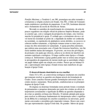 41Semeador
Pontifex Maximux, e Teodósio I, em 380, promulgou um edito tornando o
cristianismo a religião exclusiva do Estado. Em 392, o Edito de Constanti-
nopla estabeleceu a proibição do paganismo. E em 529, Justiniano determi-
nou o fechamento da escola de filosofia de Atenas.
Revendo os caminhos da transformação do cristianismo, da seita de
poucos seguidores em religião oficial do poderoso Império Romano, pode-
se concluir que, com a vantagem da perspectiva do tempo, esta vitoriosa
marcha foi prejudicial à igreja. É verdade que o cristianismo elevou o ní-
vel moral da sociedade ao ponto de: a dignidade da mulher ser conhecida
na sociedade, os espetáculos de gladiadores serem abolidos, os escravos re-
ceberem melhor tratamento, a legislação romana tornar-se mais justa e o
avanço da obra missionária ter aumentado. A igreja percebeu entretanto,
que embora uma associação com o Estado lhe trouxesse benefícios, isto lhe
traria também muitas desvantagens. O governo, em troca dos privilégios,
da proteção e da ajuda que oferecia, achava-se no direito de interferir em
assuntos espirituais e teológicos. O longo conflito entre Igreja e o Estado
começa aí. Infelizmente a igreja ganhou poder mas se tornou uma arrogan-
te perseguidora do paganismo do mesmo modo que as autoridades religio-
sas pagãs tinham agido em relação aos cristãos. Parece que no balanço fi-
nal, a aproximação entre Igreja e Estado trouxe mais malefícios do que
benção à Igreja Cristã.
O desenvolvimento doutrinário na era conciliar
Entre 313 e 451, as controvérsias teológicas resultaram em concílios
que tentaram resolver as questões em disputa através da formulação de
Credos. Esses concílios fizeram grandes formulações universais como os
credos niceno e atanasiano. Neste período, estabeleceram-se os principais
dogmas da Igreja Cristã.
Os dogmas ou doutrinas formuladas neste período foram o resultado
de pensamentos e pesquisas demorados por parte dos cristãos no afã de in-
terpretarem corretamente o significado da Bíblia na questões disputadas e
de evitar as opiniões errôneas dos filósofos. O método adotado pela igreja
para resolver as diferenças fundamentais de interpretação sobre o significa-
do da Bíblia foi a realização de concílios ecumênicos ou universais, geral-
mente convocados e presididos pelo imperador romano. Houve sete concí-
lios que representaram a Igreja Cristã toda. Os grandes líderes da igreja
 