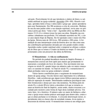 44 História da Igreja
salvação. Possivelmente foi ele que introduziu o cântico de hinos e a sal-
módia antifonal na igreja ocidental; Agostinho (354- 430), filosofo e teó-
logo, aprendeu latim à força e odiou tanto o grego que jamais aprenderia
para usar fluentemente. Em 386 aconteceu a crise de conversão. Meditan-
do um dia num jardim sobre a sua situação espiritual, ouviu uma voz pró-
xima à porta que dizia: “tome e leia”. Agostinho abriu sua Bíblia em Ro-
manos 13:13,14 e a leitura trouxe luz para sua alma. Despediu sua con-
cubina e abandonou sua profissão. Foi ordenado sacerdote em 391, e cin-
co anos depois bispo de Hipona. Ele foi apontado como o maior dos Pais
da Igreja. Deixou mais de 100 livros, 500 sermões e 200 cartas. A for-
mulação de uma interpretação cristã da história deve ser tida como uma
das contribuições permanentes deixadas por este grande erudito cristão.
Agostinho exalta o poder espiritual sobre o temporal ao afirmar a sobera-
nia do Deus que se tornou o Criador da história no tempo. É visto pelos
protestantes como um precursor das idéias da Reforma.
O Monasticismo – A vida no confinamento
No período da gradual decadência interna do Império Romano, o
monasticismo exerceu um forte apelo para muitos que prontamente re-
nunciaram a sociedade em favor do claustro. Este movimento tem suas
origens no século IV, quando leigos em números cada vez maior começa-
ram a se ausentar do mundo. Ao final do século VI, o monasticismo ti-
nham profundas raízes na igreja ocidental e oriental.
Vários fatores contribuíram para o surgimento do monasticismo
dentro da igreja antiga. Um dos fatores mais importantes foi a influência
filosófica - onde acreditavam que alguns textos bíblicos pareciam apoiar a
idéia de separação do mundo. Determinadas tendências psicológicas tam-
bém fortaleceram o desejo por uma vida monástica. Na última parte do
século II e o século III teve início a desordem civil que se tornaria co-
mum na história do final do Império, assim sendo, muitos trocaram a so-
ciedade pelo mosteiro como forma de fugir desta realidade adversa. Um
outro fator, foi o histórico. O número cada vez maior de bárbaros a abar-
rotar a igreja trouxe muitas práticas semi-pagãs para dentro dela, contra o
que as almas puritanas se revoltaram. A crescente deterioração moral, es-
pecialmente entre as classes altas da sociedade romana, levou muitos a
descrerem da reforma social. O monasticismo tornou-se um refúgio para
 