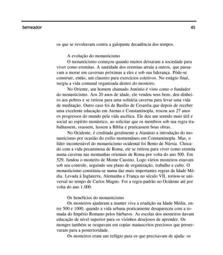 45Semeador
os que se revoltavam contra a galopante decadência dos tempos.
A evolução do monasticismo
O monasticismo começou quando muitos deixaram a sociedade para
viver como eremitas. A santidade dos eremitas atraía a outros, que passa-
vam a morar em cavernas próximas a eles e sob sua liderança. Pôde-se
construir, então, um claustro para exercícios coletivos. No estágio final,
surgiu a vida comunal organizada dentro do mosteiro.
No Oriente, um homem chamado Antônio é visto como o fundador
do monasticismo. Aos 20 anos de idade, ele vendeu seus bens, deu dinhei-
ro aos pobres e se retirou para uma solitária caverna para levar uma vida
de meditação. Outro caso foi de Basílio de Cesaréia que depois de receber
uma excelente educação em Atenas e Constantinopla, trocou aos 27 anos
os progressos do mundo pela vida ascética. Ele deu um sentido mais útil e
social ao espírito monástico, ao solicitar que os membros sob sua regra tra-
balhassem, orassem, lessem a Bíblia e praticassem boas obras.
No Ocidente, é creditada geralmente a Atanásio a introdução do mo-
nasticismo por ocasião do exílio momentâneo em Constantinopla. Mas, o
líder incontestável do monasticismo ocidental foi Bento de Núrsia. Choca-
do com a vida pecaminosa de Roma, ele se retirou para viver como eremita
numa caverna nas montanhas orientais de Roma por volta do ano 500. Em
529, fundou o mosteiro de Monte Cassino. Logo vários mosteiros estavam
sob seu controle, seguindo seu plano de organização, trabalho e culto. O
monasticismo constituiu-se numa das mais importantes regras da Idade Mé-
dia. Levada à Inglaterra, Alemanha e França no século VII, tornou-se uni-
versal no tempo de Carlos Magno. Foi a regra-padrão no Ocidente até por
volta do ano 1.000.
Os benefícios do monasticismo
Os mosteiros ajudaram a manter viva a erudição na Idade Média, en-
tre 500 e 1000, quando a vida urbana praticamente desapareceu com a to-
mada do Império Romano pelos bárbaros. As escolas dos mosteiros davam
educação de nível superior para os vizinhos desejosos de aprender. Os
monges também se ocupavam em copiar manuscritos preciosos que preser-
varam para a posterioridade.
Os mosteiros eram um refúgio para os que precisavam de ajuda: os
 