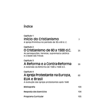 Índice
Capítulo 1
Início do Cristianismo 7
A Igreja Primitiva no período de 30 a 60 d..C.
Capítulo 2
O Cristianismo de 60 a 1500 d.C. 25
As perseguições, heresias, supremacia católica
e a Idade das Trevas
Capítulo 3
A Reforma e a Contra-Reforma 59
A extensão da Reforma de 1500 a 1648 d.C.
Capítulo 4
A Igreja Protestante na Europa, 83
EUA e Brasil
A evolução das igrejas protestantes após 1648
Bibliografia 103
Resposta dos Exercícios 104
Programa Curricular 105
 