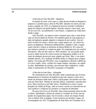 54 História da Igreja
A Revolta de João Wycliffe - Inglaterra
O espírito de amor cívico que se vinha desenvolvendo na Inglaterra,
preparou o caminho para a obra de Wycliffe. Quando ele entrou em luta
contra o papado em 1375, já a Inglaterra houvera resistido à influência
papal nos negócios da Igreja Inglesa. Durante setenta e cinco anos, atra-
vés de seus reis, seu parlamento e seus bispos, a Inglaterra já vinha desa-
fiando o papa.
João Wycliffe, era famoso como o homem mais culto e mais desta-
cado na Universidade de Oxford. Era também padre de uma pequena ci-
dade da Inglaterra quando adquiriu a simpatia do povo pobre. Seu pri-
meiro levante foi contra o direito que o papa alegava ter, de cobrar im-
postos na Inglaterra. Denunciou publicamente o papado e toda a organi-
zação clerical e refutou as doutrinas da Igreja Medieval. Por causa do
que ensinava contrário à vontade do papa, foi condenado por um concílio
eclesiástico. Mas ele não calou-se. Pelo contrário, fez um grande apelo
ao povo inglês através de cartas escritas em linguagem simples e ao al-
cance de qualquer pessoa por mais simples que fosse. Mas, o seu maior
trabalho mesmo, foi a tradução da Bíblia latina (a Vulgata) para a língua
inglesa. Foi assim que Wycliffe e seus companheiros abriram a Bíblia pa-
ra o povo inglês. Estes, vestidos de roupas simples, descalços, de cajado
na mão, dependendo de esmolas, percorreram toda a Inglaterra, condu-
zindo os manuscritos de Wycliffe e pregando o Evangelho.
A Revolta de João Huss - Alemanha
Os ensinamentos de João Wycliffe, dado a penetração que tiveram,
ultrapassaram as fronteiras da Inglaterra para dar origem a outro movi-
mento de protestos ainda mais contra a igreja papal, movimento esse lide-
rado por João Huss. Dotado de elevada cultura, respeitado e querido pelo
povo, Huss mostrou-se um líder eficaz. Notabilizou-se como o maior
pregador da cidade de Praga, onde se tornou o porta-voz nacional dos an-
seios políticos e religiosos de incentivo à conquista da liberdade.
De posse dos livros de Wycliffe, Huss prazerosamente absorveu-lhe
as idéias, defendendo o direito de ensinar as verdades de Cristo sem de-
pender do dogmatismo papal. Isto levou-lhe a entrar em choque frontal
com os líderes fiéis ao papado. Como insistisse em desafiar o papa, foi
excomungado em 1412. O julgamento de João Huss em Constança foi u-
 