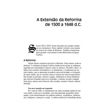 S
éculos XVI e XVII, foram marcados por grandes mudan-
ças no cristianismo. Neste capítulo veremos essas mudan-
ças através do estudo da Reforma. Também estudaremos
neste período o movimento Contra-Reformista da Igreja
Católica.
A Reforma
Alguns fatores tornaram inevitável a Reforma. Entre muitos, pode-se
destacar: A relutância da Igreja Católica medieval em aceitar as mudanças
sugeridas por reformadores sinceros como os místicos, Wycliffe e Huss, os
líderes dos concílios reformadores e os humanistas; o surgimento das na-
ções-estados, que se opuseram ao poderio universal do papa e a formação
da classe média, que se revoltou contra a remessa de reservas para Roma.
Sua fixação ao passado, clássico e pagão, indiferente às forças dinâmicas
que estavam formando uma nova sociedade, a italiana, da qual o papado
fazia parte, adotou uma forma de vida corrupta, sensual e imoral, embora
ilustrada.
Um novo mundo em expansão
Por volta de 1500, os fundamentos da velha sociedade medieval esta-
vam ruindo e uma nova sociedade, com uma dimensão geográfica muito
ampla e com transformações nos padrões políticos, econômicos, intelectu-
ais e religiosos, começava a surgir. A síntese medieval foi desafiada duran-
A Extensão da Reforma
de 1500 a 1648 d.C.
 