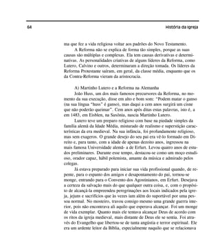 64 História da Igreja
ma que fez a vida religiosa voltar aos padrões do Novo Testamento.
A Reforma não se explica de forma tão simples, porque as suas
causas são múltiplas e complexas. Ela tem causas derivativas e determi-
nativas. As personalidades criativas de alguns líderes da Reforma, como
Lutero, Calvino e outros, determinaram a direção tomada. Os líderes da
Reforma Protestante saíram, em geral, da classe média, enquanto que os
da Contra-Reforma vieram da aristocracia.
A) Martinho Lutero e a Reforma na Alemanha
João Huss, um dos mais famosos precursores da Reforma, no mo-
mento da sua execução, disse em alto e bom som: “Podem matar o ganso
(na sua língua “huss” é ganso), mas daqui a cem anos surgirá um cisne
que não poderão queimar”. Cem anos após ditas estas palavras, isto é, a
em 1483, em Eisblen, na Saxônia, nascia Martinho Lutero.
Lutero teve um preparo religioso com base na piedade simples da
família alemã da Idade Média, misturado de realismo e superstição carac-
terísticas da era medieval. Na sua infância, foi profundamente religioso,
mas sem exageros. O grande desejo do seu pai era vê-lo formado em Di-
reito e, para tanto, com a idade de apenas dezoito anos, ingressou na
mais famosa Universidade alemã- a de Erfurt. Levou quatro anos de estu-
dos preliminares. Durante esse tempo, destacou-se como um moço estudi-
oso, orador capaz, hábil polemista, amante da música e admirado pelos
colegas.
Já estava preparado para iniciar sua vida profissional quando, de re-
pente, para o espanto dos amigos e desapontamento do pai, tornou-se
monge, entrando para o Convento dos Agostinianos, em Erfurt. Desejava
a certeza da salvação mais do que qualquer outra coisa, e, com o propósi-
to de alcançá-la empreendeu peregrinações aos locais indicados pela igre-
ja, jejuns e sacrifícios que às vezes iam além do suportável por uma pes-
soa normal. No mosteiro, travou consigo mesmo uma grande guerra inte-
rior, pois não encontrava ali aquilo que esperava alcançar. Foi um monge
de vida exemplar. Quanto mais ele tentava alcançar Deus de acordo com
os ritos da igreja medieval, mais distante de Deus ele se sentia. Foi atra-
vés do Evangelho que libertou-se de tanta angústia e terror espiritual. Ele
era um ardente leitor da Bíblia, especialmente naquilo que se relacionava
 