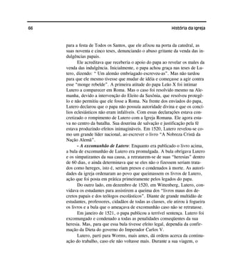 66 História da Igreja
para a festa de Todos os Santos, que ele afixou na porta da catedral, as
suas noventa e cinco teses, denunciando o abuso gritante da venda das in-
dulgências papais.
Ele acreditava que receberia o apoio do papa ao revelar os males da
venda das indulgência. Inicialmente, o papa achou graça nas teses de Lu-
tero, dizendo: “ Um alemão embriagado escreveu-as”. Mas não tardou
para que ele mesmo tivesse que mudar de idéia e começasse a agir contra
esse “monge rebelde”. A primeira atitude do papa Leão X foi intimar
Lutero a comparecer em Roma. Mas o caso foi resolvido mesmo na Ale-
manha, devido a intervenção do Eleito da Saxônia, que resolveu protegê-
lo e não permitiu que ele fosse a Roma. Na frente dos enviados do papa,
Lutero declarou que o papa não possuía autoridade divina e que os concí-
lios eclesiásticos não eram infalíveis. Com essas declarações estava con-
cretizado o rompimento de Lutero com a Igreja Romana. Ele agora esta-
va no centro da batalha. Sua doutrina de salvação e justificação pela fé
estava produzindo efeitos inimagináveis. Em 1520, Lutero revelou-se co-
mo um grande líder nacional, ao escrever o livro “A Nobreza Cristã da
Nação Alemã”.
- A excomunhão de Lutero: Enquanto era publicado o livro acima,
a bula de excomunhão de Lutero era promulgada. A bula obrigava Lutero
e os simpatizantes da sua causa, a retratarem-se de suas “heresias” dentro
de 60 dias, e ainda determinava que se eles não o fizessem seriam trata-
dos como hereges, isto é, seriam presos e condenados à morte. As autori-
dades da igreja ordenaram ao povo que queimassem os livros de Lutero,
ação que foi posta em prática primeiramente pelos legados do papa.
Do outro lado, em dezembro de 1520, em Wittenberg, Lutero, con-
vidava os estudantes para assistirem a queima dos “livros maus dos de-
cretos papais e dos teólogos escolásticos”. Diante de grande multidão de
estudantes, professores, cidadãos de todas as classes, ele atirou à fogueira
os livros e a bula que o ameaçava de excomunhão caso não se retratasse.
Em janeiro de 1521, o papa publicou a terrível sentença. Lutero foi
excomungado e condenado a todas as penalidades conseqüentes da sua
heresia. Mas, para que essa bula tivesse efeito legal, dependia da confir-
mação da Dieta do governo do Imperador Carlos V.
Lutero, parti para Worms, mais antes, dá ordens acerca da continu-
ação do trabalho, caso ele não voltasse mais. Durante a sua viagem, o
 
