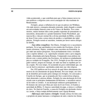 68 História da Igreja
vinha acontecendo, o que contribuiu para que a Suíça tomasse novos ru-
mos políticos e religiosos com a nova concepção da vida resultante do
Renascimento.
Zwínglio, graças a influência do tio que era pároco em Wildhaus,
vila onde morava, conseguiu educação esmerada, tendo chegado a estudar
em universidades famosas como as de Viena e de Basiléia. Teve como
mestres, muitos homens tidos como grandes expoentes do pensamento re-
nascentista, destacando-se o grande humanista Tomás Wyttenbach, que
marcou-lhe a vida por ensinar-lhe a divina autoridade da Bíblia, a morte
de Jesus Cristo como o preço único do perdão e a inutilidade das indul-
gências. Zwínglio tornou-se sacerdote, somente por haver outros clérigos
na família.
- Suas idéias evangélicas: Em Glarus, Zwínglio teve a sua primeira
paróquia. Foi aí que aprofundou-se nos estudos das Escrituras, à luz do
ensino reformista. Depois, residindo como sacerdote em Einsiedeln, lu-
gar onde iam muitos peregrinos, ficou profundamente triste e revoltado
com o espírito idólatra e as superstições reinantes entre o povo daquela
cidade, alimentadas pela Igreja Romana. Comparando essas práticas me-
dievais com o ensino prático das Escrituras, ele inclinou-se gradualmente
para as verdades do Evangelho. Em 1519, Zwínglio já era tido como pre-
gador notável, pregou em Zurique, de onde sua fama se espalhou por to-
da a região. Por esse tempo, foi acometido de grave enfermidade que, em
vez de fazê-lo esmorecer, aprofundou ainda mais sua vida religiosa.
Em 1522 publicou um livro através do qual falava abertamente dos
motivos do seu afastamento da Igreja Romana. Por esse tempo, em virtu-
de de distúrbios provocados pelos inimigos de Zwínglio, foi convocado o
Concílio de Zurique, que se propunha pôr fim à controvérsia religiosa.
Após demorado e caloroso debate, Zwínglio fez uma declaração de fé de
acordo com os princípios fundamentais da Reforma: o sacerdócio univer-
sal de todos os cristãos. A sua declaração enfatizava principalmente: 1)
Os homens são salvos por Deus por meio da fé em Cristo; 2) Exaltou a
autoridade da Bíblia; 3) Atacou a autoridade do papa, a missa e o celibato
do clero. No final do Concílio, a causa de Zwínglio era declarada vitorio-
sa e assim, a Suíça rompia definitivamente com a Igreja Romana.
- Diferenças entre Lutero e Zwínglio: Grande esforço foi feito com
o propósito de juntar luteranos e zwínglianos de todo o interior da Alema-
 