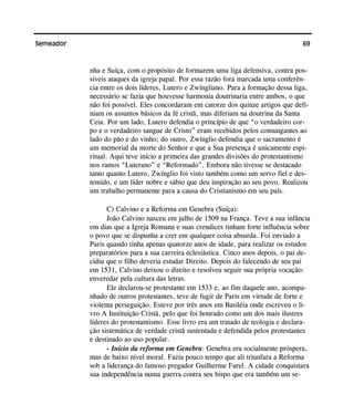 69Semeador
nha e Suíça, com o propósito de formarem uma liga defensiva, contra pos-
síveis ataques da igreja papal. Por essa razão fora marcada uma conferên-
cia entre os dois líderes, Lutero e Zwíngliano. Para a formação dessa liga,
necessário se fazia que houvesse harmonia doutrinaria entre ambos, o que
não foi possível. Eles concordaram em catorze dos quinze artigos que defi-
niam os assuntos básicos da fé cristã, mas diferiam na doutrina da Santa
Ceia. Por um lado, Lutero defendia o princípio de que “o verdadeiro cor-
po e o verdadeiro sangue de Cristo” eram recebidos pelos comungantes ao
lado do pão e do vinho; do outro, Zwínglio defendia que o sacramento é
um memorial da morte do Senhor e que a Sua presença é unicamente espi-
ritual. Aqui teve início a primeira das grandes divisões do protestantismo
nos ramos “Luterano” e “Reformado”. Embora não tivesse se destacado
tanto quanto Lutero, Zwínglio foi visto também como um servo fiel e des-
temido, e um líder nobre e sábio que deu inspiração ao seu povo. Realizou
um trabalho permanente para a causa do Cristianismo em seu país.
C) Calvino e a Reforma em Genebra (Suíça):
João Calvino nasceu em julho de 1509 na França. Teve a sua infância
em dias que a Igreja Romana e suas crendices tinham forte influência sobre
o povo que se dispunha a crer em qualquer coisa absurda. Foi enviado a
Paris quando tinha apenas quatorze anos de idade, para realizar os estudos
preparatórios para a sua carreira eclesiástica. Cinco anos depois, o pai de-
cidiu que o filho deveria estudar Direito. Depois do falecendo de seu pai
em 1531, Calvino deixou o direito e resolveu seguir sua própria vocação:
enveredar pela cultura das letras.
Ele declarou-se protestante em 1533 e, ao fim daquele ano, acompa-
nhado de outros protestantes, teve de fugir de Paris em virtude de forte e
violenta perseguição. Esteve por três anos em Basiléia onde escreveu o li-
vro A Instituição Cristã, pelo que foi honrado como um dos mais ilustres
líderes do protestantismo. Esse livro era um tratado de teologia e declara-
ção sistemática de verdade cristã sustentada e defendida pelos protestantes
e destinado ao uso popular.
- Início da reforma em Genebra: Genebra era socialmente próspera,
mas de baixo nível moral. Fazia pouco tempo que ali triunfara a Reforma
sob a liderança do famoso pregador Guilherme Farel. A cidade conquistara
sua independência numa guerra contra seu bispo que era também um se-
 