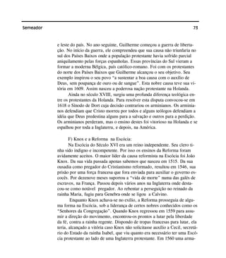 73Semeador
e leste do país. No ano seguinte, Guilherme começou a guerra de liberta-
ção. No início da guerra, ele compreendeu que sua causa não triunfaria no
sul dos Países Baixos onde a população protestante havia sofrido parcial
aniquilamento pelas forças espanholas. Essas províncias do Sul vieram a
formar a moderna Bélgica, país católico-romano. Foi com os protestantes
do norte dos Países Baixos que Guilherme alcançou o seu objetivo. Seu
exemplo inspirou o seu povo “a sustentar a boa causa com o auxílio de
Deus, sem poupança de ouro ou de sangue”. Esta nobre causa teve sua vi-
tória em 1609. Assim nasceu a poderosa nação protestante na Holanda.
Ainda no século XVIII, surgiu uma profunda diferença teológica en-
tre os protestantes da Holanda. Para resolver esta disputa convocou-se em
1618 o Sínodo de Dort cuja decisão contrariou os arminianos. Os arminia-
nos defendiam que Cristo morreu por todos e alguns teólogos defendiam a
idéia que Deus predestina alguns para a salvação e outros para a perdição.
Os arminianos perderam, mas o ensino destes foi vitorioso na Holanda e se
espalhou por toda a Inglaterra, e depois, na América.
F) Knox e a Reforma na Escócia:
Na Escócia do Século XVI era um reino independente. Seu clero ti-
nha sido indigno e incompetente. Por isso os ensinos da Reforma foram
avidamente aceitos. O maior líder da causa reformista na Escócia foi João
Knox. Da sua vida passada apenas sabemos que nasceu em 1515. Da sua
ousadia como pregador do Cristianismo reformado, resultou em 1546, sua
prisão por uma força francesa que fora enviada para auxiliar o governo es-
cocês. Por dezenove meses suportou a “vida de morte” numa das galés de
escravos, na França. Passou depois vários anos na Inglaterra onde desta-
cou-se como notável pregador. Ao rebentar a perseguição no reinado da
rainha Maria, fugiu para Genebra onde se ligou a Calvino.
Enquanto Knox achava-se no exílio, a Reforma prosseguia de algu-
ma forma na Escócia, sob a liderança de certos nobres conhecidos como os
“Senhores da Congregação”. Quando Knox regressou em 1559 para assu-
mir a direção do movimento, encontrou-os prontos a lutar pela liberdade
da fé, contra a rainha regente. Dispondo de tropas francesas para lutar, ela
teria, alcançado a vitória caso Knox não solicitasse auxílio a Cecil, secretá-
rio do Estado da rainha Isabel, que viu quanto era necessário ter uma Escó-
cia protestante ao lado de uma Inglaterra protestante. Em 1560 uma arma-
 