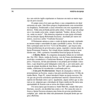 74 História da Igreja
da e um exército inglês expulsaram os franceses em meio ao maior rego-
zijo do povo escocês.
O campo estava livre para que Knox e seus companheiros de ideal
entrassem em ação. João Knox pregava freqüentemente com extraordiná-
ria eloqüência, fortalecendo a causa reformista com seus argumentos po-
derosos. Tinha uma profunda paixão pelas almas. Conta-se que um amigo
seu o viu orando certa noite, sempre repetindo “Senhor, dá-me a Escó-
cia, senão eu morro”. Não demorou organizar-se uma igreja reformada
sob sua direção (Igreja Reformada Escocesa). Auxiliado por outros mi-
nistros, escreveu a nobre “Confissão Escocesa”.
O Parlamento adotou-a como o credo da Igreja nacional, rejeitando
ao mesmo tempo a autoridade do papa e proibindo a missa. Foi ele tam-
bém o principal autor do livro “Livro da Disciplina”, que traçava uma
forma presbiteriana de governo para a igreja, seguindo o mesmo plano da
Igreja Protestante Francesa. Em virtude dessas medidas reuniu-se neste
mesmo ano, 1560, a primeira Assembléia Geral da Igreja da Escócia.
- A Rainha Maria: As conquistas alcançadas tinham de ser defendi-
das. Em 1561, Maria, rainha da Escócia, veio da Franca decididamente
resolvida a restabelecer o Catolicismo Romano. E quase alcançou seu ob-
jetivo. Fracassou, devido parcialmente à sua própria perversidade e desa-
tinos, o que despertou geral indignação contra ela, e, por outra parte, por
causa da atitude decidida de João Knox. Em 1567, após a abdicação da
rainha, a Reforma foi reconhecida e confirmada pelo rei.
- A luta pelo Presbiterianismo: Depois de alcançada a vitória do
protestantismo na Escócia, surgiu a luta pelo presbiterianismo. O filho da
rainha Maria, Tiago IV, tentou introduzir bispos na igreja escocesa. Ele
viu que um governo eclesiástico presbiteriano nutriria e desenvolveria o
espírito de liberdade entre o povo. Igualmente, alguns nobres que se alia-
ram ao rei, julgaram que a introdução de bispos medievais lhe daria uma
oportunidade de ficarem com as terras dos bispos medievais.
Foi nessa época que levantou-se André Melville, ousado líder pres-
biteriano, escocês, em decidida luta contra o rei. Por causa dos seus es-
forços a Igreja Escocesa alcançou uma forma de governo presbiteriano
completa, que ainda não tinha sido plenamente alcançada desde que sur-
gira a Reforma.
 