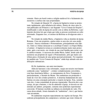 76 História da Igreja
ormente. Outro ato hostil contra a religião medieval foi o fechamento dos
mosteiros e confisco das suas propriedades.
No reinado de Eduardo VI a Igreja da Inglaterra tornar-se protes-
tante rapidamente, pela influência dos nobres. Dentro de cinco anos fo-
ram publicados um Primeiro e um Segundo “Livro Comum de Orações”,
modificando o culto da Igreja de acordo com as idéias da Reforma; o par-
lamento decretou leis que exigia que todas as pessoas assistissem ao culto
reformado. Enquanto isso, os ensinos da Reforma se divulgavam entre o
povo.
No reinado da rainha Maria, a Inglaterra volta ao domínio da Igreja
Romana. Com este propósito, anulou todos os atos dos reis seus prede-
cessores. Atacou cruelmente o Protestantismo, principalmente seus líde-
res. Entre as vítimas destacam-se o arcebispo Cramer e os bispos Ridley
e Latimer. A Inglaterra tornou-se consideravelmente muito mais protes-
tante, após a sua morte, em virtude da sua cruel batalha para tornar o pa-
ís católico-romano. A sucessora da rainha Maria, Isabel, desde cedo de-
monstrou seu propósito de seguir o Protestantismo, pelo que muito con-
tribuiu para a formação de uma igreja nacional protestante. Foi organiza-
do também um “Livro Comum de Orações” ainda hoje adotado sem mo-
dificações substanciais.
H) Os Anabatistas, um outro movimento:
Além de luteranos e dos reformados, surgiu um terceiro movimento
conhecido como “anabatista” – cristãos verdadeiramente convertidos,
com base doutrinaria bíblica – os ensinamentos do Novo Testamento e,
particularmente, o Sermão do Monte. Nos anabatistas era produzido o
modo de viver dos cristãos primitivos. A doutrina fundamental dos ana-
batistas era uma concepção particular a respeito da Igreja. Esta, sustenta-
vam eles, é uma comunidade de pessoas regeneradas. Decorria daí a sua
crença, de que o batismo, o rito de admissão à Igreja, só deveria ser mi-
nistrado aos adultos, porquanto, somente estes poderiam experimentar
conversão. O batismo recebido na infância era destituído de valor. Por
causa dessa atitude, foram chamados de “anabatistas”, isto é, que batiza-
vam novamente.
Os anabatistas surgiram especialmente nas regiões da Europa. Pro-
cederam principalmente dos camponeses e artesãos que eram vitimas de
 