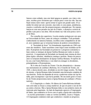 78 História da Igreja
famoso como soldado; mas este ideal apagou-se quando, aos vinte e oito
anos, recebeu grave ferimento que o aleijou para o resto da vida. Sua am-
bição tomou outro rumo: queria tornar-se agora um grande santo. O ca-
minho foi entrar par um convento, mas todos os seus jejuns, penitências,
orações e confissões não lhe proporcionaram a almejada paz. De repente,
lançou-se com seus pecados aos pés do Criador, e alcançou a certeza de
perdão e paz para a sua alma. Daí em diante sua vida seria posta a servi-
ço de Deus.
Por conselho dos superiores, Loyola estudou teologia por seis anos
na Universidade de Paris, antes de começar a trabalhar. Com profundo
conhecimento na natureza humana, escolheu como companheiros de ide-
al, nove ajudantes que se tornariam homens de poderes extraordinários.
A “Sociedade de Jesus” foi formalmente organizada em 1540 com
esses dez membros. Tanto sacerdotes como leigos eram recebidos na Or-
dem. O propósito da Sociedade era promover o progresso eclesiástico e
lutar contra os inimigos da Igreja Católica Romana por todos os meios
possíveis. A organização da Sociedade era baseada num sistema de disci-
plina rígida e absoluta, obediência contínua e perfeita. Dentro de poucos
anos se tornaram dominadores da Igreja Católica Romana. O espírito de-
les era o da Contra-Reforma e o seu ideal era esmagar os dissidentes,
principalmente o Protestantismo.
B) A obra do Concílio de Trento: Um dos abomináveis e desuma-
nos instrumentos de combate à Reforma, foi o Concílio de Trento, em
1545, e durou dezoito anos, dividindo-se em três longas sessões. No final
do mesmo, a Igreja Romana tinha formulado uma declaração completa de
sua doutrina. Assim ela dispunha de novas e poderosas armas em sua ba-
talha, para reconquistar o que havia perdido. De um modo geral o Concí-
lio de Trento proporcionou meios à Igreja Romana de combater o Protes-
tantismo.
C) A Inquisição e o Index: Os líderes da Contra-Reforma defende-
ram com todas as forças a crença medieval, de que era justo o uso da for-
ça contra a heresia. Mas a Igreja Romana tinha os seus próprios meios de
repressão pela Inquisição. Ao lado da Inquisição operava a Congregação
do Index, que condenava os livros com os quais a Igreja não concordava
- os escritos protestantes e todas as versões da Bíblia, exceto a Vulgata.
A Congregação condenava tudo que conduzisse o mundo ao progresso;
 