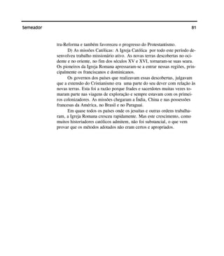 81Semeador
tra-Reforma e também favoreceu o progresso do Protestantismo.
D) As missões Católicas: A Igreja Católica por todo este período de-
senvolveu trabalho missionário ativo. As novas terras descobertas no oci-
dente e no oriente, no fim dos séculos XV e XVI, tornaram-se suas seara.
Os pioneiros da Igreja Romana apressaram-se a entrar nessas regiões, prin-
cipalmente os franciscanos e dominicanos.
Os governos dos países que realizavam essas descobertas, julgavam
que a extensão do Cristianismo era uma parte do seu dever com relação às
novas terras. Esta foi a razão porque frades e sacerdotes muitas vezes to-
maram parte nas viagens de exploração e sempre estavam com os primei-
ros colonizadores. As missões chegaram a Índia, China e nas possessões
francesas da América, no Brasil e no Paraguai.
Em quase todos os países onde os jesuítas e outras ordens trabalha-
ram, a Igreja Romana cresceu rapidamente. Mas este crescimento, como
muitos historiadores católicos admitem, não foi substancial, o que vem
provar que os métodos adotados não eram certos e apropriados.
 