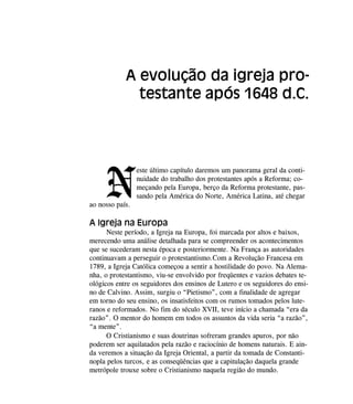 N
este último capítulo daremos um panorama geral da conti-
nuidade do trabalho dos protestantes após a Reforma; co-
meçando pela Europa, berço da Reforma protestante, pas-
sando pela América do Norte, América Latina, até chegar
ao nosso país.
A Igreja na Europa
Neste período, a Igreja na Europa, foi marcada por altos e baixos,
merecendo uma análise detalhada para se compreender os acontecimentos
que se sucederam nesta época e posteriormente. Na França as autoridades
continuavam a perseguir o protestantismo.Com a Revolução Francesa em
1789, a Igreja Católica começou a sentir a hostilidade do povo. Na Alema-
nha, o protestantismo, viu-se envolvido por freqüentes e vazios debates te-
ológicos entre os seguidores dos ensinos de Lutero e os seguidores do ensi-
no de Calvino. Assim, surgiu o “Pietismo”, com a finalidade de agregar
em torno do seu ensino, os insatisfeitos com os rumos tomados pelos lute-
ranos e reformados. No fim do século XVII, teve início a chamada “era da
razão”. O mentor do homem em todos os assuntos da vida seria “a razão”,
“a mente”.
O Cristianismo e suas doutrinas sofreram grandes apuros, por não
poderem ser aquilatados pela razão e raciocínio de homens naturais. E ain-
da veremos a situação da Igreja Oriental, a partir da tomada de Constanti-
nopla pelos turcos, e as conseqüências que a capitulação daquela grande
metrópole trouxe sobre o Cristianismo naquela região do mundo.
A evolução da igreja pro-
testante após 1648 d.C.
 