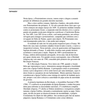 87Semeador
Nesta época, o Protestantismo cresceu, tomou corpo e chegou a assumir
posição de influência em grandes decisões nacionais..
Mas o clero católico romano, hipócrita e fanático, não podia tolerar
este Protestantismo tão próspero. E, foi sob a pressão desse clero que o go-
verno começou um ataque maciço em 1659. As primeiras medidas tomadas
contra os protestantes foram: a suspensão total dos direitos civis e a perse-
guição em grandes escala para obrigá-los a professar o Catolicismo Roma-
no. Em 1681, Luiz XIV levou a efeito, com muita pertinácia, um esforço
selvagem para esmagar o protestantismo, campanha que culminou com a
revogação do Edito de Nantes, quatro anos depois. Os Protestantes esta-
vam desamparados pelas leis, e não podia nem emigrar.
O resultado de tudo isto foi uma perda irreparável para a França. Mi-
lhares dos seus mais excelentes cidadãos foram levados à morte, e outros a
insuportável torturas. Nesse período, cerca de quatrocentos mil huguenotes
fugiram deixando a França. A saída deles resultou num grande desastre
econômico e moral para a nação. Depois de 1685 o protestantismo na
França, embora dolorosamente perseguido, levou uma vida de heroísmo
por quase oitenta anos. Foi quando cessou a perseguição, mas a liberdade
religiosa não veio antes de 1789, concedido pelo primeiro dos governos da
Revolução Francesa.
B) A Revolução Francesa: Teve início em 1789, quando a Assem-
bléia que representava o povo, demonstrou amargo desagrado e hostilidade
para com a Igreja Católica Romana. A perseguição contra os protestantes
tornou o povo desgostoso e fê-lo sentir horror por uma instituição, cujos li-
deres foram os causadores de tais barbaridades. Muitos patriotas franceses
consideravam a Igreja Católica como inimiga do espírito de lealdade nacio-
nal, porque o seu clero colocava a autoridade do papa acima da autoridade
do governo.
A primeira legislatura da Revolução, a Assembléia Nacional (1789–
1790): 1º) confiscou as propriedades da Igreja Romana e vendeu boa parte
delas para enfrentar as necessidades nacionais; 2º) estabeleceu completa
liberdade religiosa; 3º) aboliu as Ordens monásticas e reorganizou comple-
tamente a Igreja Católica, deixando-a nominalmente sujeita ao papa. Entre-
tanto, devido em parte ao desenvolvimento da incredulidade, o próprio
Cristianismo foi objeto de ódio público. Isto aconteceu pelo fato de muitos
julgarem a Igreja Romana e o Cristianismo como coisas idênticas.
 
