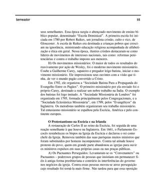 93Semeador
seus semelhantes. Essa época surgiu o abençoado movimento de ensino bí-
blico popular, denominado “Escola Dominical”. A primeira escola foi ini-
ciada em 1780 por Robert Raikes, um jornalista cristão, culto e rico, de
Gloucester. A escola de Raikes era destinada a crianças pobres que cresci-
am na ignorância, ministrando educação religiosa acompanhada de alfabeti-
zação e ética em geral. Nessa época, ilustres cristãos destacaram-se como
líderes de movimentos de interesses nacionais, tais como: reformas peni-
tenciárias e contra o trabalho imposto aos menores.
H) Os movimentos missionários: O maior de todos os resultados do
reavivamento por ação de Wesley, foi o moderno movimento missionário.
Coube a Guilherme Carey, sapateiro e pregador leigo batista, iniciar o mo-
vimento missionário. Ele impressionou seus ouvintes com a visão que ti-
nha, de ver o mundo pagão convertido a Cristo.
Em 1792, ele organizou a “Sociedade Batista Para a Propaganda do
Evangelho Entre os Pagãos”. O primeiro missionário por ela enviado foi o
próprio Carey, destinado a realizar um nobre trabalho na Índia. O exemplo
dos batistas foi logo imitado. A “Sociedade Missionária de Londres” foi
organizada em 1795, formada principalmente pelos Congregacionais, e a
“Sociedade Eclesiástica Missionária”, em 1799, pelos “Evangélicos” da
Inglaterra. Os metodistas também organizaram seu trabalho missionário.
Tal entusiasmo missionário se espalhou pela Escócia, América e pelo con-
tinente europeu.
O Protestantismo na Escócia e na Irlanda
A restauração de Carlos II ao reino da Escócia, foi seguida de uma
reação semelhante à que houve na Inglaterra. Em 1661, o Parlamento Es-
cocês restabeleceu os bispos na Igreja da Escócia e declarou o rei como
chefe da Igreja. Removeu também das suas paróquias muitos ministros que
foram substituídos por homens incompetentes. Contra tal atitude houve
protesto do povo, quem em grande parte abandonou as igrejas para ouvir
os ministros expulsos em suas próprias casas ou nas praças públicas.
A) Os Pactuantes Perseguidos: Levantaram-se os “Convenanters” ou
Pactuantes – poderosos grupos de pessoas que insistiam em permanecer fi-
éis à antiga forma presbiteriana e contrário às interferências do governo
nos negócios da igreja. Contra essas pessoas moveu-se atroz perseguição
cujo resultado foi torná-la mais firme. Não tardou para que essa oposição
 