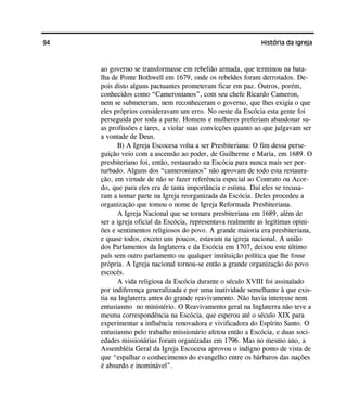 94 História da Igreja
ao governo se transformasse em rebelião armada, que terminou na bata-
lha de Ponte Bothwell em 1679, onde os rebeldes foram derrotados. De-
pois disto alguns pactuantes prometeram ficar em paz. Outros, porém,
conhecidos como “Cameronianos”, com seu chefe Ricardo Cameron,
nem se submeteram, nem reconheceram o governo, que lhes exigia o que
eles próprios consideravam um erro. No oeste da Escócia esta gente foi
perseguida por toda a parte. Homens e mulheres preferiam abandonar su-
as profissões e lares, a violar suas convicções quanto ao que julgavam ser
a vontade de Deus.
B) A Igreja Escocesa volta a ser Presbiteriana: O fim dessa perse-
guição veio com a ascensão ao poder, de Guilherme e Maria, em 1689. O
presbiteriano foi, então, restaurado na Escócia para nunca mais ser per-
turbado. Alguns dos “cameronianos” não aprovam de todo esta restaura-
ção, em virtude de não se fazer referência especial ao Contrato ou Acor-
do, que para eles era de tanta importância e estima. Daí eles se recusa-
ram a tomar parte na Igreja reorganizada da Escócia. Deles procedeu a
organização que tomou o nome de Igreja Reformada Presbiteriana.
A Igreja Nacional que se tornara presbiteriana em 1689, além de
ser a igreja oficial da Escócia, representava realmente as legítimas opini-
ões e sentimentos religiosos do povo. A grande maioria era presbiteriana,
e quase todos, exceto uns poucos, estavam na igreja nacional. A união
dos Parlamentos da Inglaterra e da Escócia em 1707, deixou este último
país sem outro parlamento ou qualquer instituição política que lhe fosse
própria. A Igreja nacional tornou-se então a grande organização do povo
escocês.
A vida religiosa da Escócia durante o século XVIII foi assinalado
por indiferença generalizada e por uma inatividade semelhante à que exis-
tia na Inglaterra antes do grande reavivamento. Não havia interesse nem
entusiasmo no ministério. O Reavivamento geral na Inglaterra não teve a
mesma correspondência na Escócia, que esperou até o século XIX para
experimentar a influência renovadora e vivificadora do Espírito Santo. O
entusiasmo pelo trabalho missionário afetou então a Escócia, e duas soci-
edades missionárias foram organizadas em 1796. Mas no mesmo ano, a
Assembléia Geral da Igreja Escocesa aprovou o indigno ponto de vista de
que “espalhar o conhecimento do evangelho entre os bárbaros das nações
é absurdo e inominável”.
 