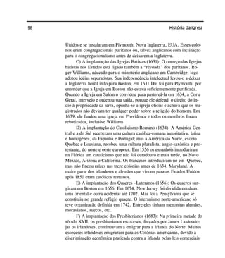 98 História da Igreja
Unidos e se instalaram em Plymouth, Nova Inglaterra, EUA. Esses colo-
nos eram congregacionais puritanos ou, talvez anglicanos com inclinação
para o congregacionalismo antes de deixarem a Inglaterra.
C) A implantação das Igrejas Batistas (1631): O começo das Igrejas
batistas nos Estados está ligado também à “revoada” dos puritanos. Ro-
ger Williams, educado para o ministério anglicano em Cambridge, logo
adotou idéias separatistas. Sua independência intelectual levou-o a deixar
a Inglaterra hostil indo para Boston, em 1631.Daí foi para Plymouth, por
entender que a Igreja em Boston não estava suficientemente purificada.
Quando a Igreja em Salém o convidou para pastoreá-la em 1634, a Corte
Geral, interveio e ordenou sua saída, porque ele defendi o direito do ín-
dio à propriedade da terra, opunha-se a igreja oficial e achava que os ma-
gistrados não deviam ter qualquer poder sobre a religião do homem. Em
1639, ele fundou uma igreja em Providence e todos os membros foram
rebatizados, inclusive Williams.
D) A implantação do Catolicismo Romano (1634): A América Cen-
tral e a do Sul receberam uma cultura católica-romana autoritativa, latina
e homogênea, da Espanha e Portugal; mas a América do Norte, exceto
Quebec e Lousiana, recebeu uma cultura pluralista, anglo-saxônica e pro-
testante, do norte e oeste europeus. Em 1556 os espanhóis introduziram
na Flórida um catolicismo que não foi duradouro e mais tarde, no Novo
México, Arizona e Califórnia. Os franceses introduziram-no em Quebec,
mas não fincou raízes nas treze colônias antes de 1634, Maryland. A
maior parte dos irlandeses e alemães que vieram para os Estados Unidos
após 1850 eram católicos romanos.
E) A implantação dos Quacres –Luteranos (1656): Os quacres sur-
giram em Boston em 1656. Em 1674, New Jersey foi dividida em duas,
uma oriental e outra ocidental até 1702. Mas foi a Pensylvania que se
constituiu no grande refúgio quacre. O luteranismo norte-americano só
teve organização definida em 1742. Entre eles tinham menonitas alemães,
moravianos, suecos, etc..
F) A implantação dos Presbiterianos (1683): Na primeira metade do
século XVII, os presbiterianos escoceses, forçados por James I a desalo-
jas os irlandeses, continuavam a emigrar para a Irlanda do Norte. Muitos
escoceses-irlandeses emigraram para as Colônias americanas, devido à
discriminação econômica praticada contra a Irlanda pelas leis comerciais
 