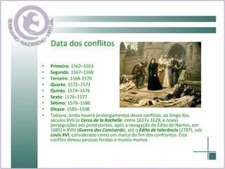 Data dos conflitos Primeiro : 1562–1563  Segundo : 1567–1568  Terceiro : 1568-1570 Quarto : 1572–1573  Quinto : 1574–1576  Sexto : 1576–1577  Sétimo : 1579–1580  Oitavo : 1585–1598  Todavia, ainda haverá prolongamentos desse conflitos, ao longo dos séculos XVII (o  Cerco de la Rochelle , entre 1627e 1628, e novas perseguições aos protestantes, após a revogação do Édito de Nantes, em 1685) e XVIII ( Guerra dos Camisards ), até o  Édito de tolerância  (1787), sob  Louis XVI , considerado como um marco do fim dos confrontos. Éste conflito deixou pessoas feridas e muitos mortos. 