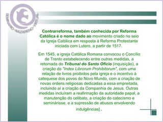 Contrarreforma, também conhecida por Reforma Católica é o nome dado ao  movimento criado no seio da Igreja Católica em resposta à Reforma Protestante iniciada com Lutero, a partir de 1517.  Em 1545, a igreja Católica Romana convocou o Concílio de Trento estabelecendo entre outras medidas, a retomada do  Tribunal do Santo Ofício  (inquisição), a criação do  "Index Librorum Prohibitorum" , com uma relação de livros proibidos pela igreja e o incentivo à catequese dos povos do Novo Mundo, com a criação de novas ordens religiosas dedicadas a essa empreitada, incluindo aí a criação da Companhia de Jesus. Outras medidas incluíram a reafirmação da autoridade papal, a manutenção do celibato, a criação do catecismo e semináriose, e a supressão de abusos envolvendo indulgências]. . 