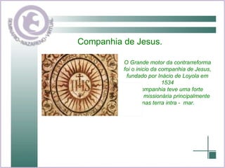 Companhia de Jesus. O Grande motor da contrarreforma foi o inicio da companhia de Jesus,  fundado por Inácio de Loyola em 1534 a companhia teve uma forte ênfase missionária principalmente nas terra intra -  mar. 