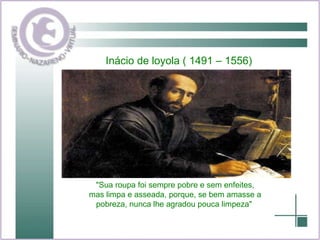 Inácio de loyola ( 1491 – 1556) "Sua roupa foi sempre pobre e sem enfeites, mas limpa e asseada, porque, se bem amasse a pobreza, nunca lhe agradou pouca limpeza"  