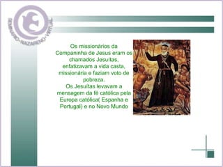 Os missionários da Companinha de Jesus eram os chamados Jesuítas, enfatizavam a vida casta, missionária e faziam voto de pobreza. Os Jesuítas levavam a mensagem da fé católica pela Europa católica( Espanha e Portugal) e no Novo Mundo 