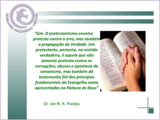 “ Sim. O protestantismo envolve protesto contra o erro, mas também a propagação da Verdade. Um protestante, portanto, no sentido verdadeiro, é aquele que não somente protesta contra as corrupções, abusos e apostasia do romanismo, mas também dá testemunho fiel dos princípios fundamentais do Evangelho como apresentados na Palavra de Deus” Dr. Ian R. K. Paisley   
