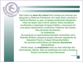 Nem todas as  teses de Lutero  foram aceitas por pessoas que abraçaram a Reforma Protestante. Em razão disso, acontece a Reforma Radical, ou seja, as igrejas protestantes desejavam "voltar às raízes" (daí o termo  radical ). Estes consideram insuficientes a separação da Igreja Católica, e buscavam ter uma igreja independente e autônoma. Podemos citar destes, três principais movimentos: Os anabatistas  Os espirituais ou espiritualistas (também conhecidos como Radicais Místicos, pequenos grupos informais seguidores de Sebastian Franck e Caspar Schwenkenfelder)  Os racionais antitrinitários (ou Radicais  Socinianos  Racionalistas)  Dentre esses, os  anabatistas  eram os mais influentes dos reformadores radicais. Eles se espalharam por toda a Europa e ficaram conhecidos como Menonitas . 