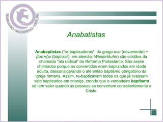 Anabatistas Anabaptistas  ("re-baptizadores", do grego  ανα  (novamente) +  βαπτιζω  (baptizar); em alemão:  Wiedertäufer ) são cristãos da chamada "ala radical" da Reforma Protestante. São assim chamados porque os convertidos eram baptizados em idade adulta, desconsiderando o até então baptismo obrigatório da igreja romana. Assim, re-baptizavam todos os que já tivessem sido baptizados em criança, crendo que o verdadeiro  baptismo  só tem valor quando as pessoas se convertem conscientemente a Cristo. 