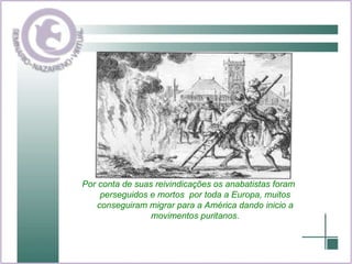 Por conta de suas reivindicações os anabatistas foram perseguidos e mortos  por toda a Europa, muitos conseguiram migrar para a América dando inicio a movimentos puritanos. 