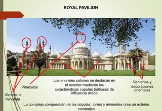 ROYAL PAVILION
La compleja composición de las cúpulas, torres y minaretes crea un exterior
romántico
Ventanas y
decoraciones
orientales
Pináculos
Los enormes salones se destacan en
el exterior mediante las
características cúpulas bulbosas de
influencia árabeAlminar o
minarete
 