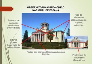 OBSERVATORIO ASTRONÓMICO
NACIONAL DE ESPAÑA
Predominio de
Volúmenes
Geométricos
Ausencia de
elementos
decorativos
(Frisos Lisos)
Cuerpo
superior
Columnata de
orden Jónico
Pórtico con grandes Columnas de orden
Corintio
Uso de
elementos
clásicos Arco de
½ punto,
columnas
 
