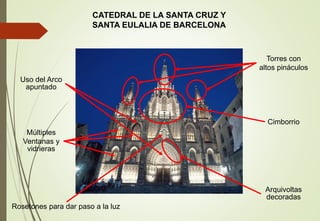 CATEDRAL DE LA SANTA CRUZ Y
SANTA EULALIA DE BARCELONA
Torres con
altos pináculos
Uso del Arco
apuntado
Múltiples
Ventanas y
vidrieras
Rosetones para dar paso a la luz
Arquivoltas
decoradas
Cimborrio
 