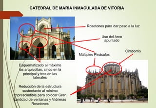 CATEDRAL DE MARÍA INMACULADA DE VITORIA
Reducción de la estructura
sustentante al mínimo
imprescindible para colocar Gran
cantidad de ventanas y Vidrieras
Rosetones
Múltiples Pináculos
Esquematizado al máximo
las arquivoltas, cinco en la
principal y tres en las
laterales
Cimborrio
Rosetones para dar paso a la luz
Uso del Arco
apuntado
 
