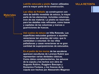 Materiales
Ladrillo estucado y piedra fueron utilizados
para la mayor parte de la construcción.
Las villas de Palladio se construyeron con
obra de ladrillo revestida de estuco, la mayor
parte de los elementos, incluidas columnas,
eran de ese material. La piedra se reservaba
para los detalles más refinados, como basas
y capiteles de las columnas y marcos o
guarniciones de huecos.
Usó suelos de estuco en Villa Rotonda. Las
superficies estucadas gustaron a aquellos
venecianos tan amantes del color, que lo
cambiaban a voluntad. En las villas
palladianas y casas venecianas se ve gran
cantidad de superposiciones de estucados.
En el podio de los muros de las escaleras
aparecen esculturas de Lorenzo Rubini que
representan varias deidades clásicas.
Como datos complementarios, los estucos
de la cúpula y los techos son obra de
Augusto Rubino, Ruggiero Bascape y
Domenico Fontana, y los frescos de la
cúpula son hechos por Alessandro Maganza
VILLA RETONTA
 