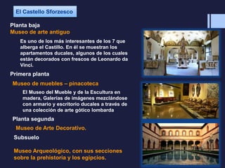 Planta baja
Museo de arte antiguo
Es uno de los más interesantes de los 7 que
alberga el Castillo. En él se muestran los
apartamentos ducales, algunos de los cuales
están decorados con frescos de Leonardo da
Vinci.
Primera planta
Museo de muebles – pinacoteca
El Museo del Mueble y de la Escultura en
madera, Galerías de imágenes mezclándose
con armario y escritorio ducales a través de
una colección de arte gótico lombarda
Planta segunda
Museo de Arte Decorativo.
Subsuelo
Museo Arqueológico, con sus secciones
sobre la prehistoria y los egipcios.
 
