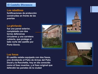 Los rebellines
fortificaciones de protección
construidas en frente de las
puertas
La ghirlanda
fue una pared exterior,
completada con dos
torres defensivas
circulares y una carretera
cubierta, que protege el
lado norte del castillo por
Porta Giovia.
Los fosos
El castillo estaba equipado con dos fosos,
uno dividiendo el Patio de Armas del Patio
Ducal y la Rocchetta, hoy en día conocido
como el foso muertos, y el foso original que
defendió las paredes de la ciudad
 