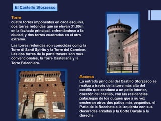 Torre
cuatro torres imponentes en cada esquina,
dos torres redondas que se elevan 31.09m
en la fachada principal, enfrentándose a la
ciudad, y dos torres cuadradas en el otro
extremo.
Las torres redondas son conocidas como la
Torre di Santi Spirito y la Torre del Carmine.
Las dos torres de la parte trasera son más
convencionales, la Torre Castellana y la
Torre Falconiera.
Acceso
La entrada principal del Castillo Sforzesco se
realiza a través de la torre más alta del
castillo que conduce a un patio interior,
corazón del castillo, con las residencias
palaciegas de los duques que a su vez
encierran otros dos patios más pequeños, el
Patio de la Roccheta a la izquierda con sus
decoradas arcadas y la Corte Ducale a la
derecha
 