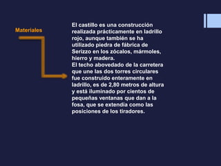 Materiales
El castillo es una construcción
realizada prácticamente en ladrillo
rojo, aunque también se ha
utilizado piedra de fábrica de
Serizzo en los zócalos, mármoles,
hierro y madera.
El techo abovedado de la carretera
que une las dos torres circulares
fue construido enteramente en
ladrillo, es de 2,80 metros de altura
y está iluminado por cientos de
pequeñas ventanas que dan a la
fosa, que se extendía como las
posiciones de los tiradores.
 