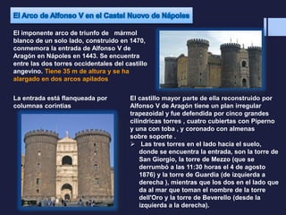 El imponente arco de triunfo de mármol
blanco de un solo lado, construido en 1470,
conmemora la entrada de Alfonso V de
Aragón en Nápoles en 1443. Se encuentra
entre las dos torres occidentales del castillo
angevino. Tiene 35 m de altura y se ha
alargado en dos arcos apilados
La entrada está flanqueada por
columnas corintias
El castillo mayor parte de ella reconstruido por
Alfonso V de Aragón tiene un plan irregular
trapezoidal y fue defendida por cinco grandes
cilíndricas torres , cuatro cubiertas con Piperno
y una con toba , y coronado con almenas
sobre soporte .
 Las tres torres en el lado hacia el suelo,
donde se encuentra la entrada, son la torre de
San Giorgio, la torre de Mezzo (que se
derrumbó a las 11:30 horas el 4 de agosto
1876) y la torre de Guardia (de izquierda a
derecha ), mientras que los dos en el lado que
da al mar que toman el nombre de la torre
dell'Oro y la torre de Beverello (desde la
izquierda a la derecha).
 
