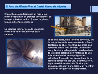 El castillo está rodeado por un foso y las
torres se levantan en grandes terraplenes, en
los que la textura de los bloques de piedra
toma en diseños complejos
La escalera interior de cada una de las
torres se llama comúnmente Scala
catalana
En el lado norte, en la torre de Beverello, una
de las ventanas de los cruzados de la Sala
dei Baroni se abre; mientras que otras dos
ventanas dan al lado oriental, una hacia el
mar y la otra, a lo largo de la pared posterior
de la capilla palatina, con ventanas de una
sola luz entre dos torres poligonales
estrechas. Protegido por la otra torre de la
esquina llamado la del Oro, a continuación,
sigue un edificio avanzada fábrica que
originalmente apoyó una logia y un re-entrar
tramo con dos galerías superpuestas.
 