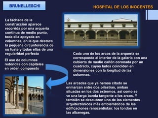 HOSPITAL DE LOS INOCENTES
La fachada de la
construcción aparece
recorrida por una arquería
continua de medio punto,
toda ella apoyada en
columnas, en la que destaca
la pequeña circunferencia de
su fuste y todas ellas de una
regularidad perfecta Cada uno de los arcos de la arquería se
corresponde al interior de la galería con una
cubierta de medio cañón coronada por un
cuadrado, cuyos lados coinciden en
dimensiones con la longitud de las
columnas.
Las arcadas que ya hemos citado se
enmarcan entre dos pilastras, ambas
situadas en los dos extremos, así como se
ve una larga banda tangente a los arcos. Y
también se descubren uno de los elementos
arquitectónicos más emblemáticos de las
edificaciones renacentistas: los tondos en
las albanegas.
El uso de columnas
redondas con capiteles
en orden compuesto
 