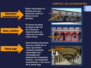 Están articulados en
piedras gris que
destacan contra el
blanco de las
paredes
El ancho de estos
es igual al alto de
las columnas ,
observándose un
cubo que se repite
varias veces
Esta dividida del primer
piso por medio de un
muro que tienen
ventanas bastante
espaciadas que
coronadas por
pedimentos triangulare
huecos , corresponden
exactamente a los arcos
de la panta baja
HOSPITAL DE LOS INOCENTES
 
