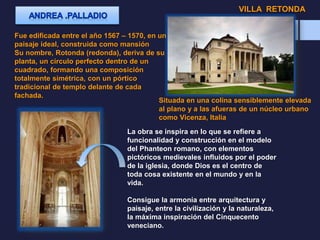 VILLA RETONDA
Fue edificada entre el año 1567 – 1570, en un
paisaje ideal, construida como mansión
Su nombre, Rotonda (redonda), deriva de su
planta, un círculo perfecto dentro de un
cuadrado, formando una composición
totalmente simétrica, con un pórtico
tradicional de templo delante de cada
fachada.
La obra se inspira en lo que se refiere a
funcionalidad y construcción en el modelo
del Phanteon romano, con elementos
pictóricos medievales influidos por el poder
de la iglesia, donde Dios es el centro de
toda cosa existente en el mundo y en la
vida.
Consigue la armonía entre arquitectura y
paisaje, entre la civilización y la naturaleza,
la máxima inspiración del Cinquecento
veneciano.
Situada en una colina sensiblemente elevada
al plano y a las afueras de un núcleo urbano
como Vicenza, Italia
 