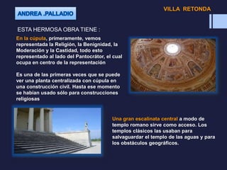 ESTA HERMOSA OBRA TIENE :
En la cúpula, primeramente, vemos
representada la Religión, la Benignidad, la
Moderación y la Castidad, todo esto
representado al lado del Pantocrátor, el cual
ocupa en centro de la representación
Es una de las primeras veces que se puede
ver una planta centralizada con cúpula en
una construcción civil. Hasta ese momento
se habían usado sólo para construcciones
religiosas
Una gran escalinata central a modo de
templo romano sirve como acceso. Los
templos clásicos las usaban para
salvaguardar el templo de las aguas y para
los obstáculos geográficos.
VILLA RETONDA
 