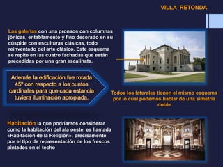 Las galerías con una pronaos con columnas
jónicas, entablamento y fino decorado en su
cúspide con esculturas clásicas, todo
reinventado del arte clásico. Este esquema
se repite en las cuatro fachadas que están
precedidas por una gran escalinata.
Todos los laterales tienen el mismo esquema
por lo cual podemos hablar de una simetría
doble
Habitación la que podríamos considerar
como la habitación del ala oeste, es llamada
«Habitación de la Religión», precisamente
por el tipo de representación de los frescos
pintados en el techo
VILLA RETONDA
 