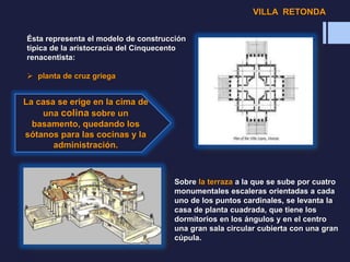 Ésta representa el modelo de construcción
típica de la aristocracia del Cinquecento
renacentista:
 planta de cruz griega
La casa se erige en la cima de
una colina sobre un
basamento, quedando los
sótanos para las cocinas y la
administración.
Sobre la terraza a la que se sube por cuatro
monumentales escaleras orientadas a cada
uno de los puntos cardinales, se levanta la
casa de planta cuadrada, que tiene los
dormitorios en los ángulos y en el centro
una gran sala circular cubierta con una gran
cúpula.
VILLA RETONDA
 