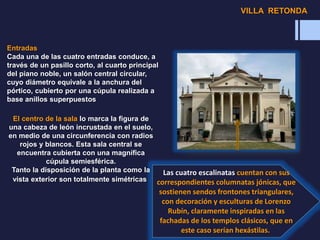 Entradas
Cada una de las cuatro entradas conduce, a
través de un pasillo corto, al cuarto principal
del piano noble, un salón central circular,
cuyo diámetro equivale a la anchura del
pórtico, cubierto por una cúpula realizada a
base anillos superpuestos
Las cuatro escalinatas cuentan con sus
correspondientes columnatas jónicas, que
sostienen sendos frontones triangulares,
con decoración y esculturas de Lorenzo
Rubín, claramente inspiradas en las
fachadas de los templos clásicos, que en
este caso serían hexástilas.
El centro de la sala lo marca la figura de
una cabeza de león incrustada en el suelo,
en medio de una circunferencia con radios
rojos y blancos. Esta sala central se
encuentra cubierta con una magnífica
cúpula semiesférica.
Tanto la disposición de la planta como la
vista exterior son totalmente simétricas
VILLA RETONDA
 
