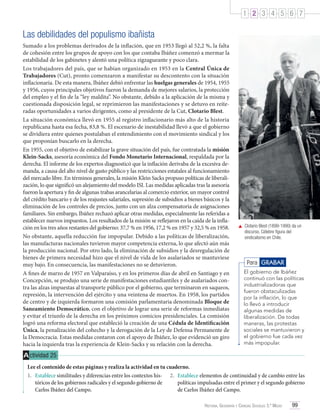 1 2 3 4 5 6 7

Las debilidades del populismo ibañista
Sumado a los problemas derivados de la inflación, que en 1953 llegó al 52,2 %, la falta
de cohesión entre los grupos de apoyo con los que contaba Ibáñez comenzó a mermar la
estabilidad de los gabinetes y alentó una política zigzagueante y poco clara.
Los trabajadores del país, que se habían organizado en 1953 en la Central Única de
Trabajadores (Cut), pronto comenzaron a manifestar su descontento con la situación
inflacionaria. De esta manera, Ibáñez debió enfrentar las huelgas generales de 1954, 1955
y 1956, cuyos principales objetivos fueron la demanda de mejores salarios, la protección
del empleo y el fin de la “ley maldita”. No obstante, debido a la aplicación de la misma y
cuestionada disposición legal, se reprimieron las manifestaciones y se detuvo en reiteradas oportunidades a varios dirigentes, como al presidente de la Cut, Clotario Blest.
La situación económica llevó en 1955 al registro inflacionario más alto de la historia
republicana hasta esa fecha, 83,8 %. El escenario de inestabilidad llevó a que el gobierno
se dividiera entre quienes postulaban el entendimiento con el movimiento sindical y los
que proponían buscarlo en la derecha.
En 1955, con el objetivo de estabilizar la grave situación del país, fue contratada la misión
Klein-Sacks, asesoría económica del Fondo Monetario Internacional, respaldada por la
derecha. El informe de los expertos diagnosticó que la inflación derivaba de la excesiva demanda, a causa del alto nivel de gasto público y las restricciones estatales al funcionamiento
del mercado libre. En términos generales, la misión Klein Sacks propuso políticas de liberalización, lo que significó un alejamiento del modelo ISI. Las medidas aplicadas tras la asesoría
fueron la apertura y fin de algunas trabas arancelarias al comercio exterior, un mayor control
del crédito bancario y de los reajustes salariales, supresión de subsidios a bienes básicos y la
eliminación de los controles de precios, junto con un alza compensatoria de asignaciones
familiares. Sin embargo, Ibáñez rechazó aplicar otras medidas, especialmente las referidas a
establecer nuevos impuestos. Los resultados de la misión se reflejaron en la caída de la inflación en los tres años restantes del gobierno: 37,7 % en 1956, 17,2 % en 1957 y 32,5 % en 1958.
No obstante, aquella reducción fue impopular. Debido a las políticas de liberalización,
las manufacturas nacionales tuvieron mayor competencia externa, lo que afectó aún más
la producción nacional. Por otro lado, la eliminación de subsidios y la desregulación de
bienes de primera necesidad hizo que el nivel de vida de los asalariados se mantuviese
muy bajo. En consecuencia, las manifestaciones no se detuvieron.
A fines de marzo de 1957 en Valparaíso, y en los primeros días de abril en Santiago y en
Concepción, se produjo una serie de manifestaciones estudiantiles y de asalariados contra las alzas impuestas al transporte público por el gobierno, que terminaron en saqueos,
represión, la intervención del ejército y una veintena de muertos. En 1958, los partidos
de centro y de izquierda formaron una comisión parlamentaria denominada Bloque de
Saneamiento Democrático, con el objetivo de lograr una serie de reformas inmediatas
y evitar el triunfo de la derecha en los próximos comicios presidenciales. La comisión
logró una reforma electoral que estableció la creación de una Cédula de Identificación
Única, la penalización del cohecho y la derogación de la Ley de Defensa Permanente de
la Democracia. Estas medidas contaron con el apoyo de Ibáñez, lo que evidenció un giro
hacia la izquierda tras la experiencia de Klein-Sacks y su relación con la derecha.

	 Clotario Blest (1899-1990) da un
discurso. Célebre figura del
sindicalismo en Chile.

Para GRABAR
El gobierno de Ibáñez
continuó con las políticas
industrializadoras que
fueron obstaculizadas
por la inflación, lo que
lo llevó a introducir
algunas medidas de
liberalización. De todas
maneras, las protestas
sociales se mantuvieron y
el gobierno fue cada vez
más impopular.

A ctividad 25
Lee el contenido de estas páginas y realiza la actividad en tu cuaderno.
1.	 Establece similitudes y diferencias entre los contextos his- 2.	 Establece elementos de continuidad y de cambio entre las
tóricos de los gobiernos radicales y el segundo gobierno de
políticas impulsadas entre el primer y el segundo gobierno
Carlos Ibáñez del Campo.
de Carlos Ibáñez del Campo.
Historia, Geografía y Ciencias Sociales 3.º Medio

99

 