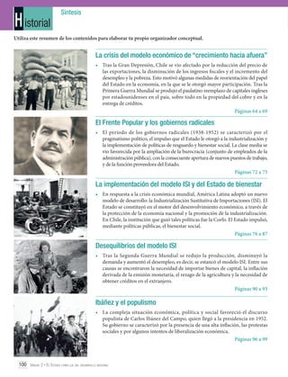 H istorial

Síntesis

Utiliza este resumen de los contenidos para elaborar tu propio organizador conceptual.

La crisis del modelo económico de “crecimiento hacia afuera”
•	 Tras la Gran Depresión, Chile se vio afectado por la reducción del precio de
las exportaciones, la disminución de los ingresos fiscales y el incremento del
desempleo y la pobreza. Esto motivó algunas medidas de reorientación del papel
del Estado en la economía, en la que se le otorgó mayor participación. Tras la
Primera Guerra Mundial se produjo el paulatino reemplazo de capitales ingleses
por estadounidenses en el país, sobre todo en la propiedad del cobre y en la
entrega de créditos.
Páginas 64 a 69

El Frente Popular y los gobiernos radicales
•	 El período de los gobiernos radicales (1938-1952) se caracterizó por el
pragmatismo político, el impulso que el Estado le otorgó a la industrialización y
la implementación de políticas de resguardo y bienestar social. La clase media se
vio favorecida por la ampliación de la burocracia (conjunto de empleados de la
administración pública), con la consecuente apertura de nuevos puestos de trabajo,
y de la función proveedora del Estado.
Páginas 72 a 75

La implementación del modelo ISI y del Estado de bienestar
•	En respuesta a la crisis económica mundial, América Latina adoptó un nuevo
modelo de desarrollo: la Industrialización Sustitutiva de Importaciones (ISI). El
Estado se constituyó en el motor del desenvolvimiento económico, a través de
la protección de la economía nacional y la promoción de la industrialización.
En Chile, la institución que guió tales políticas fue la Corfo. El Estado impulsó,
mediante políticas públicas, el bienestar social.
Páginas 76 a 87

Desequilibrios del modelo ISI
•	Tras la Segunda Guerra Mundial se redujo la producción, disminuyó la
demanda y aumentó el desempleo, es decir, se estancó el modelo ISI. Entre sus
causas se encontraron la necesidad de importar bienes de capital, la inflación
derivada de la emisión monetaria, el rezago de la agricultura y la necesidad de
obtener créditos en el extranjero.
Páginas 90 a 93

Ibáñez y el populismo
•	La compleja situación económica, política y social favoreció el discurso
populista de Carlos Ibánez del Campo, quien llegó a la presidencia en 1952.
Su gobierno se caracterizó por la presencia de una alta inflación, las protestas
sociales y por algunos intentos de liberalización económica.
Páginas 96 a 99

100 Unidad 2 • El Estado como eje del desarrollo nacional	

 
